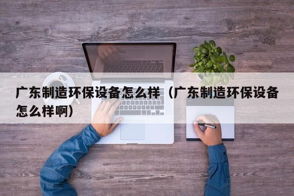 广东制造环保设备怎么样（广东制造环保设备怎么样啊）
