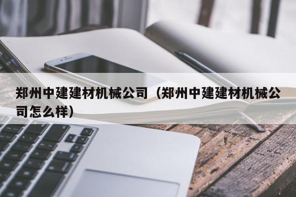 郑州中建建材机械公司（郑州中建建材机械公司怎么样）